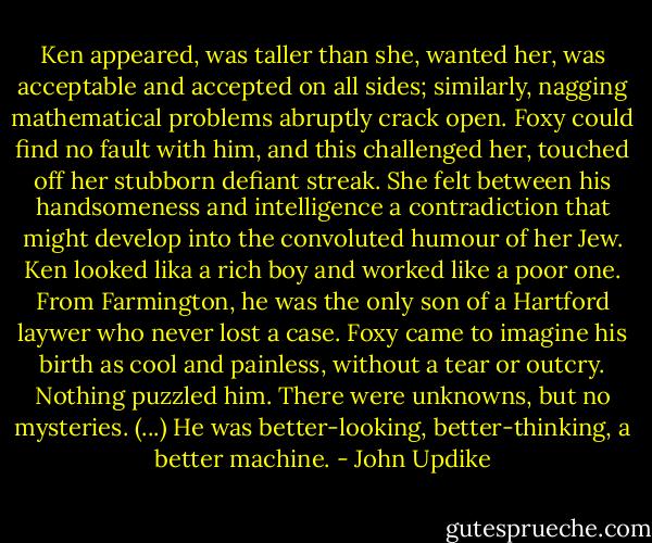 Ken appeared, was taller than she, wanted her, was acceptable and accepted on all sides; similarly, nagging mathematical problems abruptly crack open. Foxy could find no fault with him, and this challenged her, touched off her stubborn defiant streak. She felt between his handsomeness and intelligence a contradiction that might develop into the convoluted humour of her Jew. Ken looked lika a rich boy and worked like a poor one. From Farmington, he was the only son of a Hartford laywer who never lost a case. Foxy came to imagine his birth as cool and painless, without a tear or outcry. Nothing puzzled him. There were unknowns, but no mysteries. (...) He was better-looking, better-thinking, a better machine. - John Updike