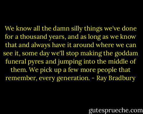 We know all the damn silly things we've done for a thousand years, and as long as we know that and always have it around where we can see it, some day we'll stop making the goddam funeral pyres and jumping into the middle of them. We pick up a few more people that remember, every generation. - Ray Bradbury