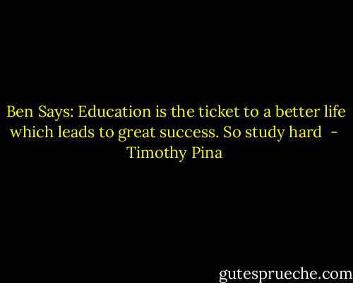  Ben Says: Education is the ticket to a better life which leads to great success. So study hard  - Timothy Pina