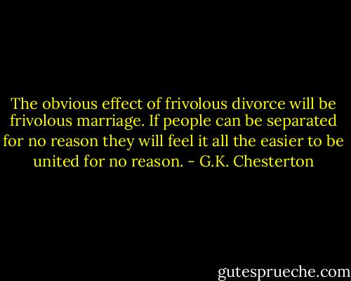 The obvious effect of frivolous divorce will be frivolous marriage. If people can be separated for no reason they will feel it all the easier to be united for no reason. - G.K. Chesterton