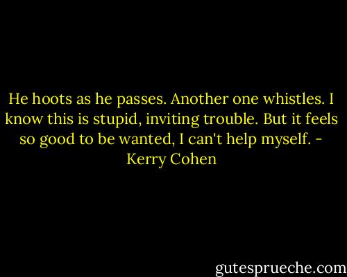 He hoots as he passes. Another one whistles. I know this is stupid, inviting trouble. But it feels so good to be wanted, I can't help myself. - Kerry Cohen
