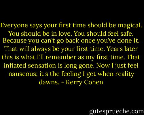 Everyone says your first time should be magical. You should be in love. You should feel safe. Because you can't go back once you've done it. That will always be your first time. Years later this is what I'll remember as my first time. That inflated sensation is long gone. Now I just feel nauseous; it<br />s the feeling I get when reality dawns. - Kerry Cohen