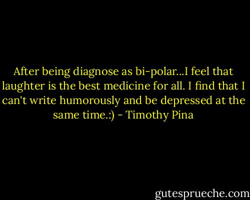 After being diagnose as bi-polar...I feel that laughter is the best medicine for all. I find that I can't write humorously and be depressed at the same time.:) - Timothy Pina