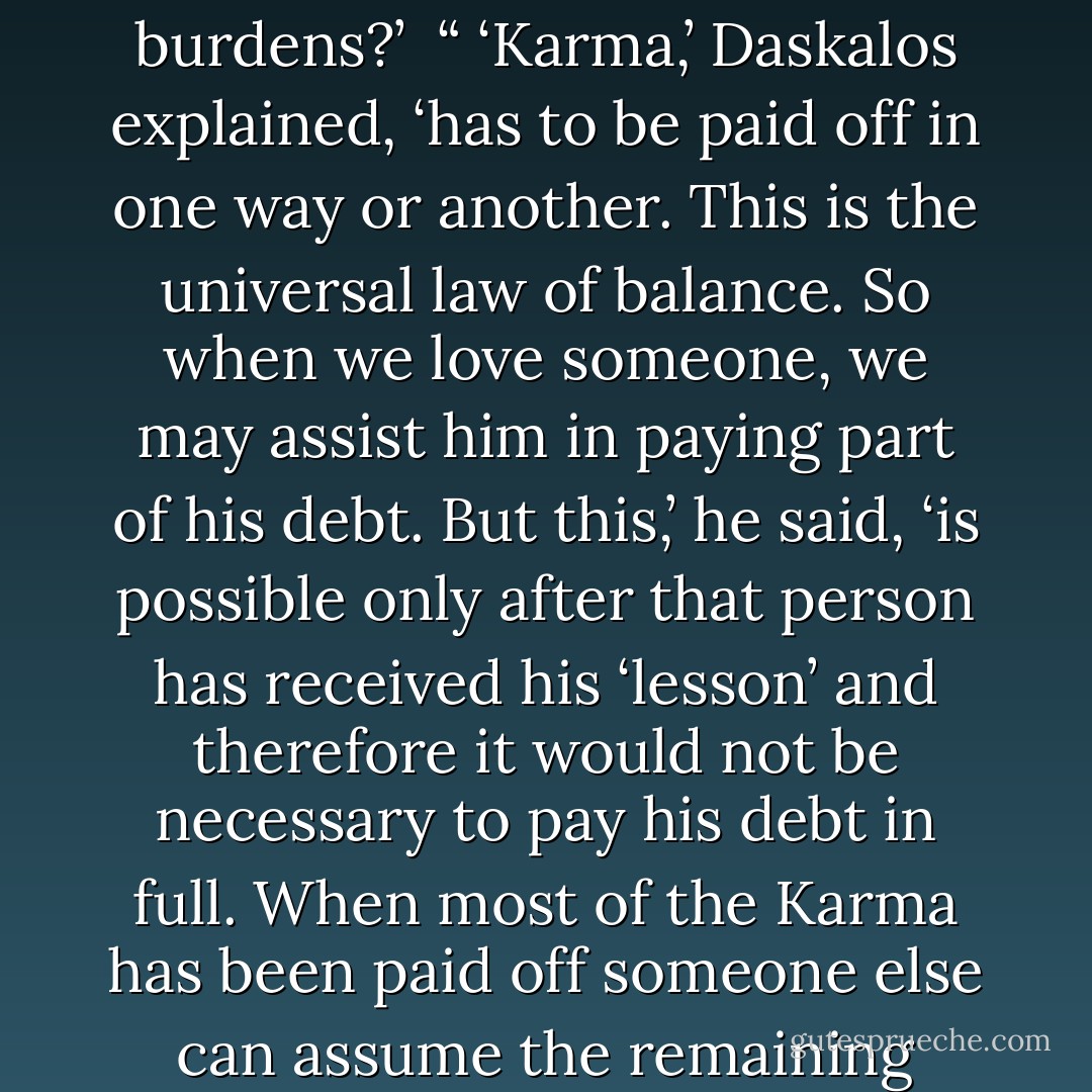 After Daskalos returned to his armchair and was getting ready to continue our discussion I asked him whether the affliction of that man was due to karmic debts.<br /><br />“ ‘All illnesses are due to Karma,’ Daskalos replied. ‘It is either the result of your own debts or the debts of others you love.’<br /><br />“ ‘I can understand paying for one’s own Karma but what does it mean paying the Karma of someone you love?’ I asked.<br /><br />“ ‘What do you think Christ meant,’ Daskalos said, ‘when he urged us to bear one another’s burdens?’<br /><br />“ ‘Karma,’ Daskalos explained, ‘has to be paid off in one way or another. This is the universal law of balance. So when we love someone, we may assist him in paying part of his debt. But this,’ he said, ‘is possible only after that person has received his ‘lesson’ and therefore it would not be necessary to pay his debt in full. When most of the Karma has been paid off someone else can assume the remaining burden and relieve the subject from the pain. When we are willing to do that,’ Daskalos continued, ‘the Logos will assume nine-tenths of the remaining debt and we would actually assume only one-tenth. Thus the final debt that will have to be paid would be much less and the necessary pain would be considerably reduced. These are not arbitrary percentages,’ Daskalos insisted, ‘but part of the nature of things. - Kyriacos C. Markides