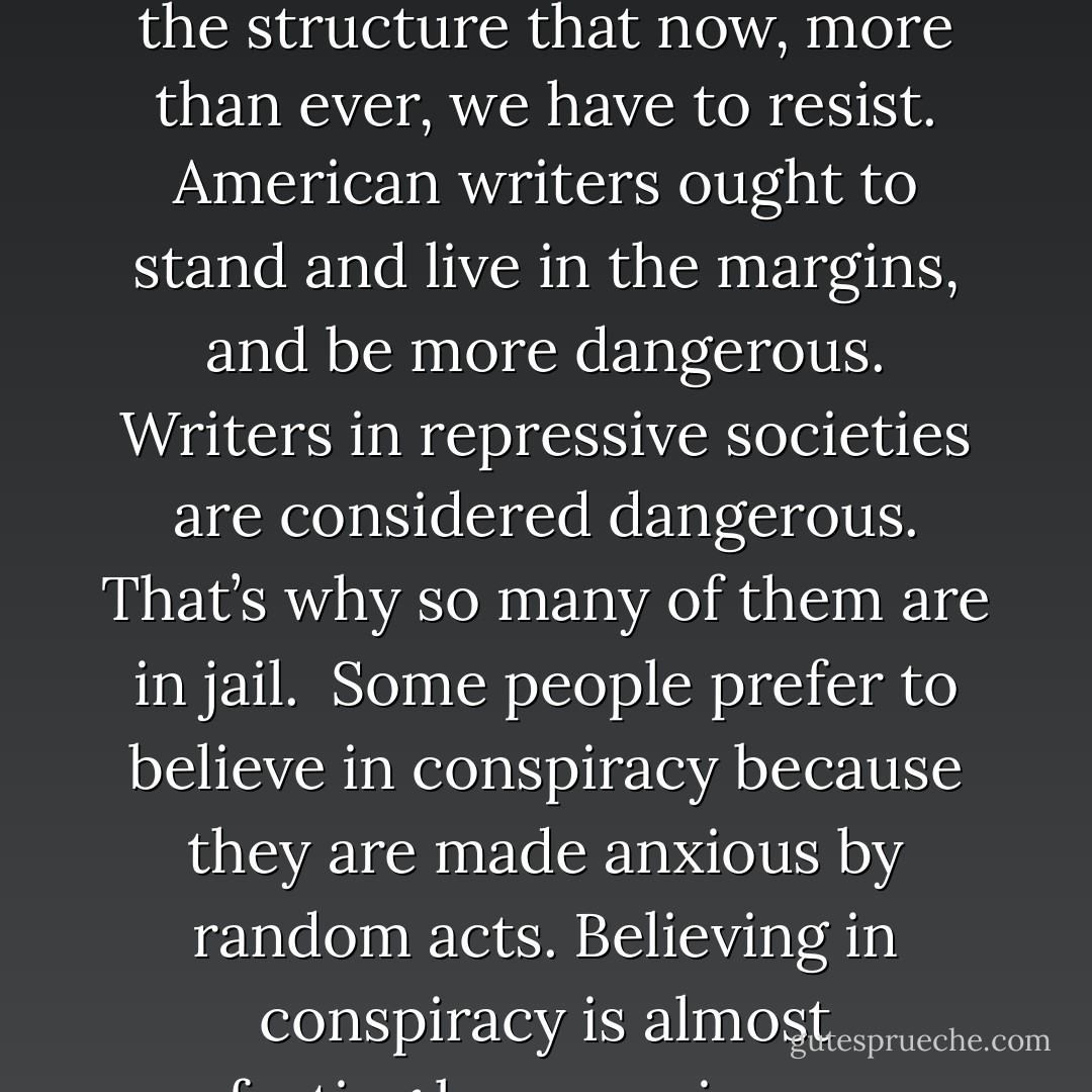 Within sixty-minute limits or one-hundred-yard limits or the limits of a game board, we can look for perfect moments or perfect structures. In my fiction I think this search sometimes turns out to be a cruel delusion.<br /><br />No optimism, no pessimism. No homesickness for lost values or for the way fiction used to be written. <br /><br />Everybody seems to know everything. Subjects surface and are totally exhausted in a matter of days or weeks, totally played out by the publishing industry and the broadcast industry. Nothing is too arcane to escape the treatment, the process. Making things difficult for the reader is less an attack on the reader than it is on the age and its facile knowledge-market. <br /><br />The writer is the person who stands outside society, independent of affiliation and independent of influence. The writer is the man or woman who automatically takes a stance against his or her government. There are so many temptations for American writers to become part of the system and part of the structure that now, more than ever, we have to resist. American writers ought to stand and live in the margins, and be more dangerous. Writers in repressive societies are considered dangerous. That’s why so many of them are in jail.<br /><br />Some people prefer to believe in conspiracy because they are made anxious by random acts. Believing in conspiracy is almost comforting because, in a sense, a conspiracy is a story we tell each other to ward off the dread of chaotic and random acts. Conspiracy offers coherence.<br /><br />I see contemporary violence as a kind of sardonic response to the promise of consumer fulfillment in America... I see this desperation against the backdrop of brightly colored packages and products and consumer happiness and every promise that American life makes day by day and minute by minute everywhere we go. <br /><br />Discarded pages mark the physical dimensions of a writer’s labor. <br /><br />Film allows us to examine ourselves in ways earlier societies could not—examine ourselves, imitate ourselves, extend ourselves, reshape our reality. It permeates our lives, this double vision, and also detaches us, turns some of us into actors doing walk-throughs. <br /><br />Every new novel stretches the term of the contract—let me live long enough to do one more book.<br /><br />You become a serious novelist by living long enough. - Don DeLillo