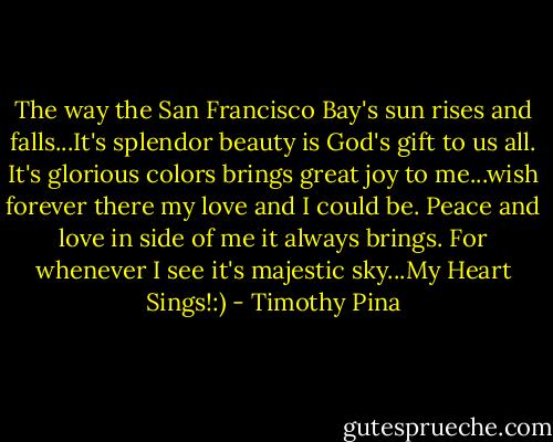 The way the San Francisco Bay's sun rises and falls...It's splendor beauty is God's gift to us all. It's glorious colors brings great joy to me...wish forever there my love and I could be. Peace and love in side of me it always brings. For whenever I see it's majestic sky...My Heart Sings!:) - Timothy Pina