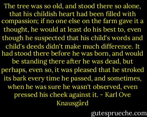 The tree was so old, and stood there so alone, that his childish heart had been filled with compassion; if no one else on the farm gave it a thought, he would at least do his best to, even though he suspected that his child's words and child's deeds didn't make much difference. It had stood there before he was born, and would be standing there after he was dead, but perhaps, even so, it was pleased that he stroked its bark every time he passed, and sometimes, when he was sure he wasn't observed, even pressed his cheek against it. - Karl Ove Knausgård