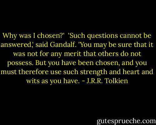 Why was I chosen?'<br /><br />'Such questions cannot be answered,' said Gandalf. 'You may be sure that it was not for any merit that others do not possess. But you have been chosen, and you must therefore use such strength and heart and wits as you have. - J.R.R. Tolkien