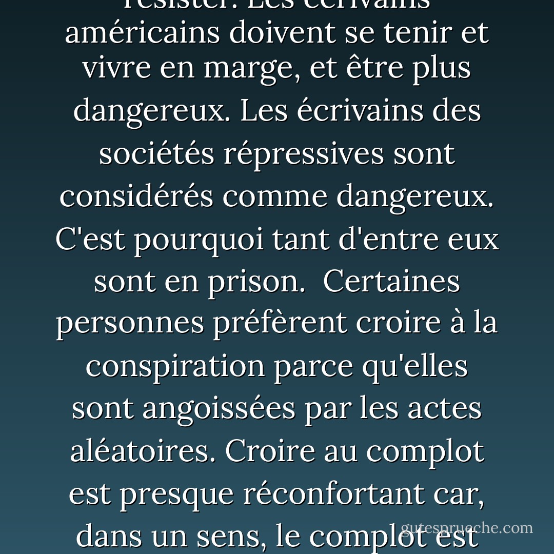 Dans les limites de soixante minutes, de cent mètres ou d'un plateau de jeu, nous pouvons chercher des moments ou des structures parfaits. Dans ma fiction, je pense que cette recherche se révèle parfois être une illusion cruelle.<br /><br />Pas d'optimisme, pas de pessimisme. Pas de nostalgie pour des valeurs perdues ou pour la façon dont la fiction était écrite. <br /><br />Tout le monde semble tout savoir. Les sujets font surface et sont totalement épuisés en quelques jours ou semaines, totalement exploités par l'industrie de l'édition et l'industrie de la radiodiffusion. Rien n'est trop obscur pour échapper au traitement, au processus. Rendre les choses difficiles pour le lecteur est moins une attaque contre le lecteur que contre l'époque et son marché du savoir facile. <L'écrivain est la personne qui se tient en dehors de la société, indépendamment de toute affiliation et de toute influence. L'écrivain est l'homme ou la femme qui prend automatiquement position contre son gouvernement. Les tentations sont si nombreuses pour les écrivains américains de faire partie du système et de la structure qu'aujourd'hui, plus que jamais, nous devons résister. Les écrivains américains doivent se tenir et vivre en marge, et être plus dangereux. Les écrivains des sociétés répressives sont considérés comme dangereux. C'est pourquoi tant d'entre eux sont en prison.<br /><br />Certaines personnes préfèrent croire à la conspiration parce qu'elles sont angoissées par les actes aléatoires. Croire au complot est presque réconfortant car, dans un sens, le complot est une histoire que l'on se raconte pour conjurer la peur des actes chaotiques et aléatoires. La conspiration offre une cohérence.<br /><br /> Je vois la violence contemporaine comme une sorte de réponse sardonique à la promesse de l'épanouissement du consommateur en Amérique... Je vois ce désespoir sur fond d'emballages et de produits aux couleurs vives, de bonheur des consommateurs et de toutes les promesses que la vie américaine fait jour après jour et minute après minute, partout où nous allons. <br /><br />Les pages jetées marquent les dimensions physiques du travail d'un écrivain. <br /><br />Le cinéma nous permet de nous examiner nous-mêmes d'une manière que les sociétés antérieures ne pouvaient pas faire - de nous examiner, de nous imiter, de nous étendre, de remodeler notre réalité. Il imprègne nos vies, cette double vision, et nous détache aussi, transformant certains d'entre nous en acteurs faisant des visites guidées. <Chaque nouveau roman prolonge la durée du contrat - laissez-moi vivre assez longtemps pour faire un livre de plus.<br /><br /> On devient un romancier sérieux en vivant assez longtemps. - Don DeLillo