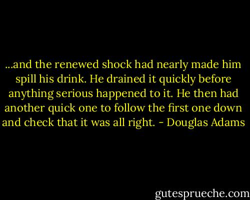 ...and the renewed shock had nearly made him spill his drink. He drained it quickly before anything serious happened to it. He then had another quick one to follow the first one down and check that it was all right. - Douglas Adams