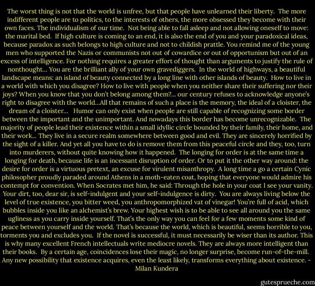 The worst thing is not that the world is unfree, but that people have unlearned their liberty.<br /><br />The more indifferent people are to politics, to the interests of others, the more obsessed they become with their own faces. The individualism of our time.<br /><br />Not being able to fall asleep and not allowing oneself to move: the marital bed.<br /><br />If high culture is coming to an end, it is also the end of you and your paradoxical ideas, because paradox as such belongs to high culture and not to childish prattle. You remind me of the young men who supported the Nazis or communists not out of cowardice or out of opportunism but out of an excess of intelligence. For nothing requires a greater effort of thought than arguments to justify the rule of nonthought… You are the brilliant ally of your own gravediggers.<br /><br />In the world of highways, a beautiful landscape means: an island of beauty connected by a long line with other islands of beauty.<br /><br />How to live in a world with which you disagree? How to live with people when you neither share their suffering nor their joys? When you know that you don’t belong among them?... our century refuses to acknowledge anyone’s right to disagree with the world…All that remains of such a place is the memory, the ideal of a cloister, the dream of a cloister… <br /><br />Humor can only exist when people are still capable of recognizing some border between the important and the unimportant. And nowadays this border has become unrecognizable.<br /><br />The majority of people lead their existence within a small idyllic circle bounded by their family, their home, and their work... They live in a secure realm somewhere between good and evil. They are sincerely horrified by the sight of a killer. And yet all you have to do is remove them from this peaceful circle and they, too, turn into murderers, without quite knowing how it happened.<br /><br />The longing for order is at the same time a longing for death, because life is an incessant disruption of order. Or to put it the other way around: the desire for order is a virtuous pretext, an excuse for virulent misanthropy.<br /><br />A long time a go a certain Cynic philosopher proudly paraded around Athens in a moth-eaten coat, hoping that everyone would admire his contempt for convention. When Socrates met him, he said: Through the hole in your coat I see your vanity. Your dirt, too, dear sir, is self-indulgent and your self-indulgence is dirty.<br /><br />You are always living below the level of true existence, you bitter weed, you anthropomorphized vat of vinegar! You’re full of acid, which bubbles inside you like an alchemist’s brew. Your highest wish is to be able to see all around you the same ugliness as you carry inside yourself. That’s the only way you can feel for a few moments some kind of peace between yourself and the world. That’s because the world, which is beautiful, seems horrible to you, torments you and excludes you.<br /><br />If the novel is successful, it must necessarily be wiser than its author. This is why many excellent French intellectuals write mediocre novels. They are always more intelligent than their books.<br /><br />By a certain age, coincidences lose their magic, no longer surprise, become run-of-the-mill.<br /><br />Any new possibility that existence acquires, even the least likely, transforms everything about existence. - Milan Kundera