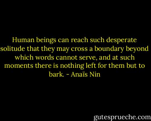 Human beings can reach such desperate solitude that they may cross a boundary beyond which words cannot serve, and at such moments there is nothing left for them but to bark. - Anaïs Nin