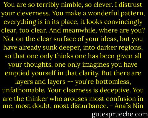 You are so terribly nimble, so clever. I distrust your cleverness. You make a wonderful pattern, everything is in its place, it looks convincingly clear, too clear. And meanwhile, where are you? Not on the clear surface of your ideas, but you have already sunk deeper, into darker regions, so that one only thinks one has been given all your thoughts, one only imagines you have emptied yourself in that clarity. But there are layers and layers -- you're bottomless, unfathomable. Your clearness is deceptive. You are the thinker who arouses most confusion in me, most doubt, most disturbance. - Anaïs Nin