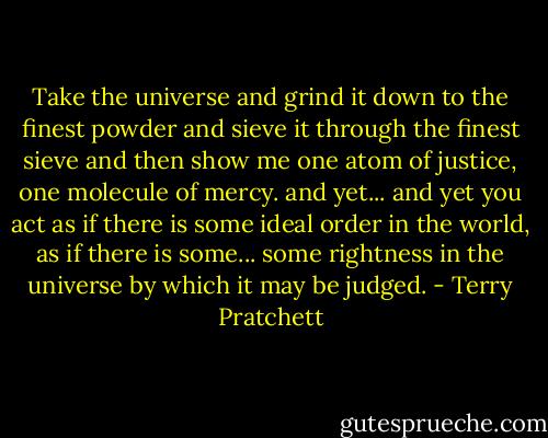 Take the universe and grind it down to the finest powder and sieve it through the finest sieve and then show me one atom of justice, one molecule of mercy. and yet... and yet you act as if there is some ideal order in the world, as if there is some... some rightness in the universe by which it may be judged. - Terry Pratchett