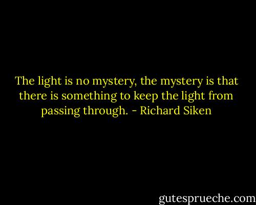 The light is no mystery, the mystery is that there is something to keep the light from passing through. - Richard Siken