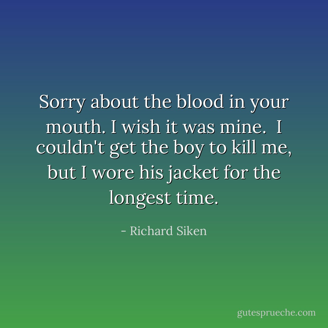 Sorry about the blood in your mouth. I wish it was mine.<br /><br />I couldn't get the boy to kill me, but I wore his jacket for the longest time. - Richard Siken