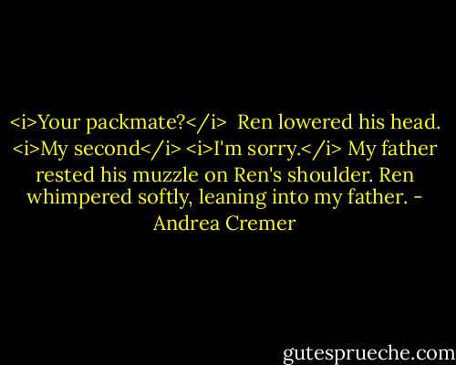 <i>Your packmate?</i> <br />Ren lowered his head. <i>My second</i><br /><i>I'm sorry.</i> My father rested his muzzle on Ren's shoulder.<br />Ren whimpered softly, leaning into my father. - Andrea Cremer