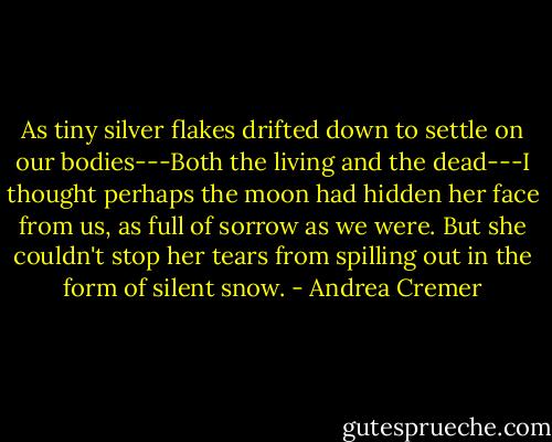As tiny silver flakes drifted down to settle on our bodies---Both the living and the dead---I thought perhaps the moon had hidden her face from us, as full of sorrow as we were. But she couldn't stop her tears from spilling out in the form of silent snow. - Andrea Cremer