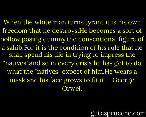 When the white man turns tyrant it is his own freedom that he destroys.He becomes a sort of hollow,posing dummy,the conventional figure of a sahib.For it is the condition of his rule that he shall spend his life in trying to impress the "natives",and so in every crisis he has got to do what the "natives" expect of him.He wears a mask and his face grows to fit it. - George Orwell