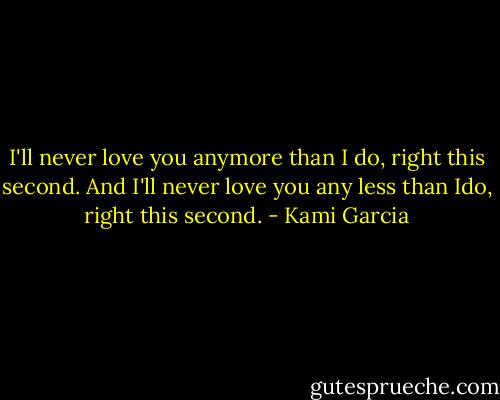 I'll never love you anymore than I do, right this second. And I'll never love you any less than Ido, right this second. - Kami Garcia