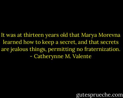 It was at thirteen years old that Marya Morevna learned how to keep a secret, and that secrets are jealous things, permitting no fraternization. - Catherynne M. Valente