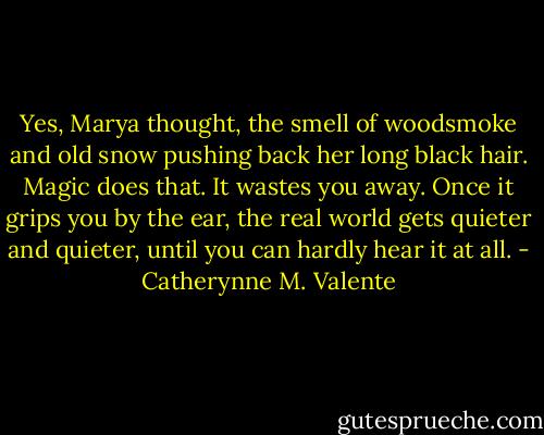 Yes, Marya thought, the smell of woodsmoke and old snow pushing back her long black hair. Magic does that. It wastes you away. Once it grips you by the ear, the real world gets quieter and quieter, until you can hardly hear it at all. - Catherynne M. Valente