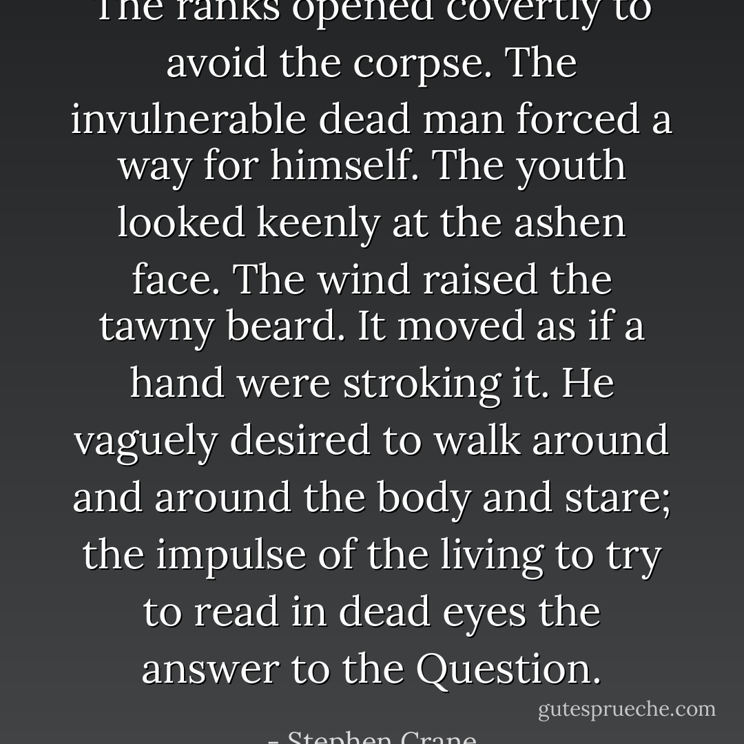 The ranks opened covertly to avoid the corpse. The invulnerable dead man forced a way for himself. The youth looked keenly at the ashen face. The wind raised the tawny beard. It moved as if a hand were stroking it. He vaguely desired to walk around and around the body and stare; the impulse of the living to try to read in dead eyes the answer to the Question. - Stephen Crane