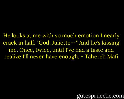 He looks at me with so much emotion I nearly crack in half.<br />"God, Juliette--"<br />And he's kissing me.<br />Once, twice, until I've had a taste and realize I'll never have enough. - Tahereh Mafi