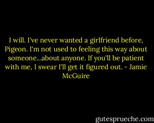 I will. I've never wanted a girlfriend before, Pigeon. I'm not used to feeling this way about someone...about anyone. If you'll be patient with me, I swear I'll get it figured out. - Jamie McGuire