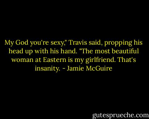 My God you're sexy," Travis said, propping his head up with his hand. "The most beautiful woman at Eastern is my girlfriend. That's insanity. - Jamie McGuire