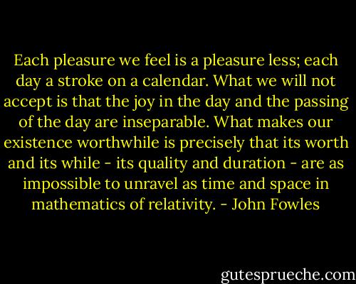 Each pleasure we feel is a pleasure less; each day a stroke on a calendar. What we will not accept is that the joy in the day and the passing of the day are inseparable. What makes our existence worthwhile is precisely that its worth and its while - its quality and duration - are as impossible to unravel as time and space in mathematics of relativity. - John Fowles