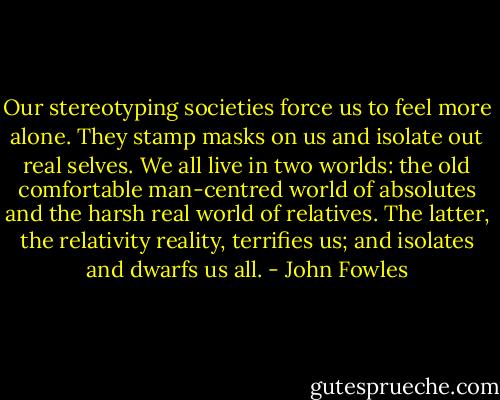Our stereotyping societies force us to feel more alone. They stamp masks on us and isolate out real selves. We all live in two worlds: the old comfortable man-centred world of absolutes and the harsh real world of relatives. The latter, the relativity reality, terrifies us; and isolates and dwarfs us all. - John Fowles