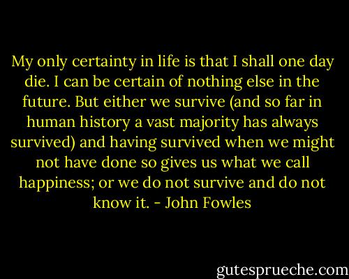 My only certainty in life is that I shall one day die. I can be certain of nothing else in the future. But either we survive (and so far in human history a vast majority has always survived) and having survived when we might not have done so gives us what we call happiness; or we do not survive and do not know it. - John Fowles