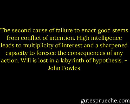 The second cause of failure to enact good stems from conflict of intention. High intelligence leads to multiplicity of interest and a sharpened capacity to foresee the consequences of any action. Will is lost in a labyrinth of hypothesis. - John Fowles