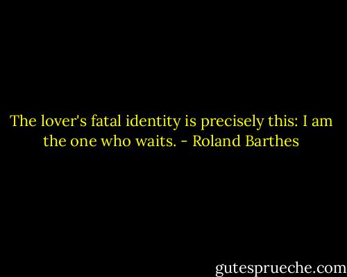 The lover's fatal identity is precisely this: I am the one who waits. - Roland Barthes