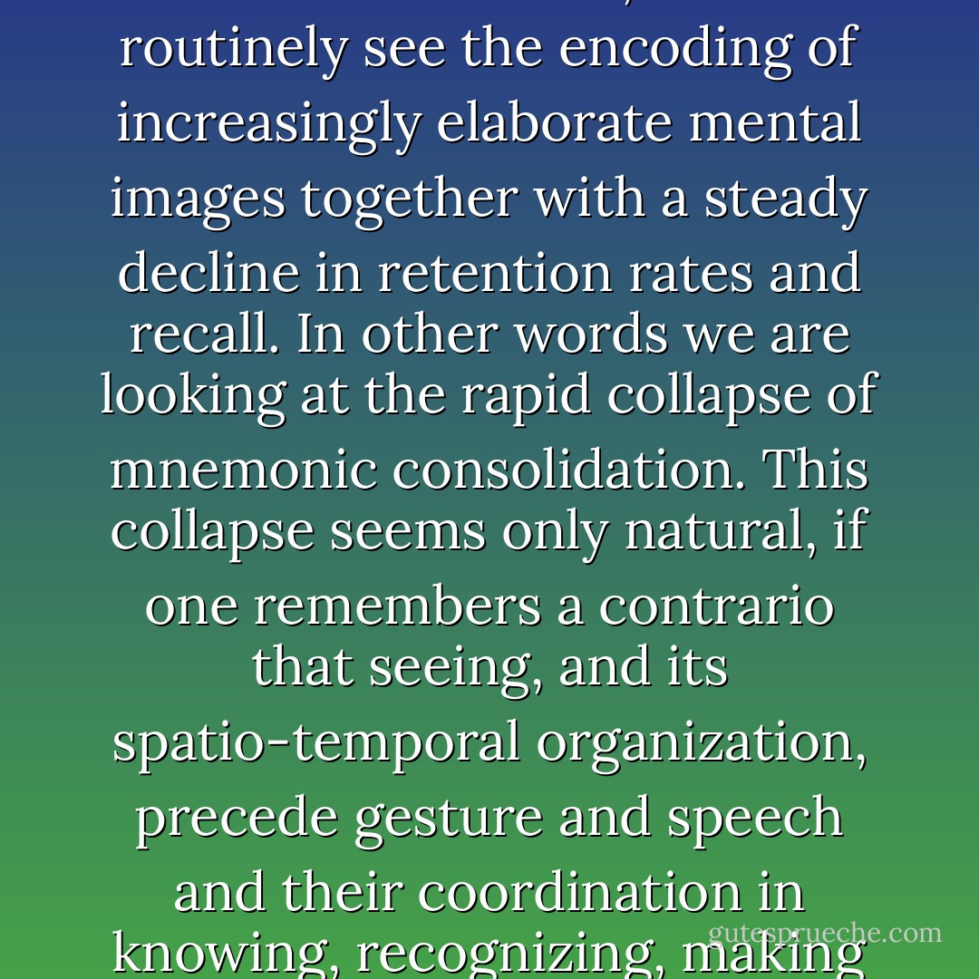 With the industrial proliferation of visual and audiovisual prostheses and unrestrained use of instantaneous-transmission equipment from earliest childhood onwards, we now routinely see the encoding of increasingly elaborate mental images together with a steady decline in retention rates and recall. In other words we are looking at the rapid collapse of mnemonic consolidation. This collapse seems only natural, if one remembers a contrario that seeing, and its spatio-temporal organization, precede gesture and speech and their coordination in knowing, recognizing, making known (as images of our thoughts), our thoughts themselves and cognitive functions, which are never ever passive. - Paul Virilio