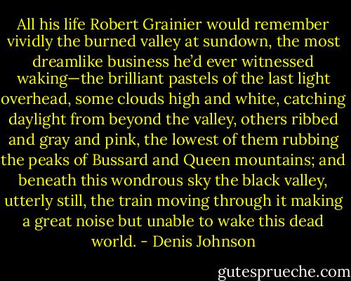 All his life Robert Grainier would remember vividly the burned valley at sundown, the most dreamlike business he’d ever witnessed waking—the brilliant pastels of the last light overhead, some clouds high and white, catching daylight from beyond the valley, others ribbed and gray and pink, the lowest of them rubbing the peaks of Bussard and Queen mountains; and beneath this wondrous sky the black valley, utterly still, the train moving through it making a great noise but unable to wake this dead world. - Denis Johnson