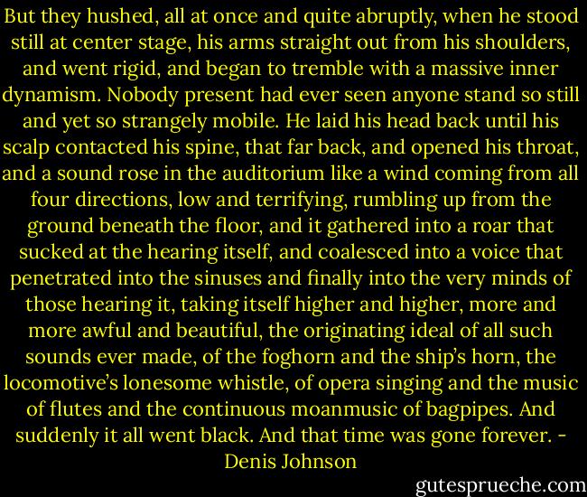 But they hushed, all at once and quite abruptly, when he stood still at center stage, his arms straight out from his shoulders, and went rigid, and began to tremble with a massive inner dynamism. Nobody present had ever seen anyone stand so still and yet so strangely mobile. He laid his head back until his scalp contacted his spine, that far back, and opened his throat, and a sound rose in the auditorium like a wind coming from all four directions, low and terrifying, rumbling up from the ground beneath the floor, and it gathered into a roar that sucked at the hearing itself, and coalesced into a voice that penetrated into the sinuses and finally into the very minds of those hearing it, taking itself higher and higher, more and more awful and beautiful, the originating ideal of all such sounds ever made, of the foghorn and the ship’s horn, the locomotive’s lonesome whistle, of opera singing and the music of flutes and the continuous moanmusic of bagpipes. And suddenly it all went black. And that time was gone forever. - Denis Johnson