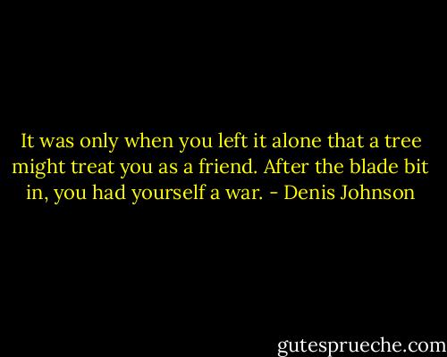 It was only when you left it alone that a tree might treat you as a friend. After the blade bit in, you had yourself a war. - Denis Johnson