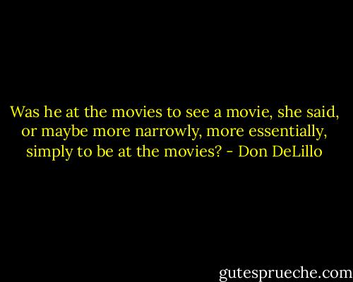 Was he at the movies to see a movie, she said, or maybe more narrowly, more essentially, simply to be at the movies? - Don DeLillo