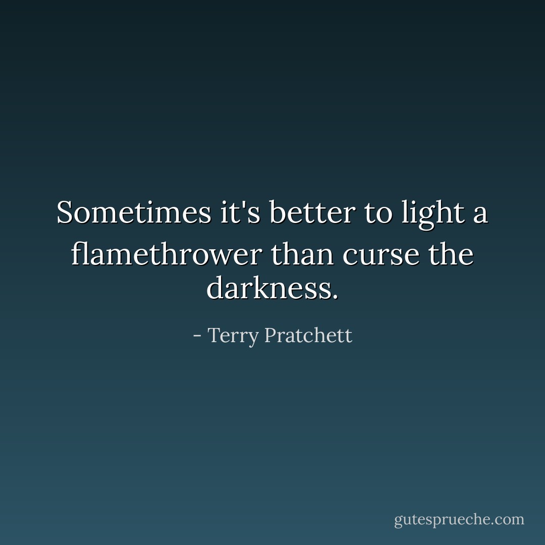 Sometimes it's better to light a flamethrower than curse the darkness. - Terry Pratchett
