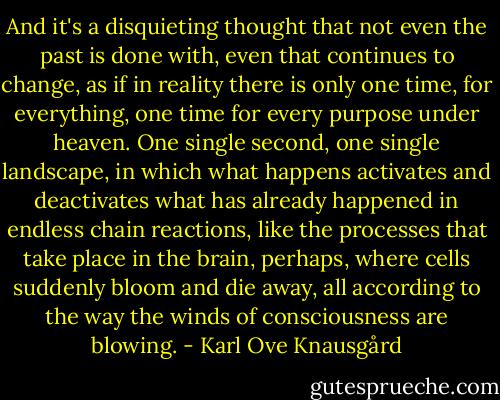 And it's a disquieting thought that not even the past is done with, even that continues to change, as if in reality there is only one time, for everything, one time for every purpose under heaven. One single second, one single landscape, in which what happens activates and deactivates what has already happened in endless chain reactions, like the processes that take place in the brain, perhaps, where cells suddenly bloom and die away, all according to the way the winds of consciousness are blowing. - Karl Ove Knausgård