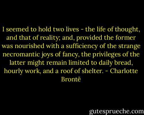 I seemed to hold two lives - the life of thought, and that of reality; and, provided the former was nourished with a sufficiency of the strange necromantic joys of fancy, the privileges of the latter might remain limited to daily bread, hourly work, and a roof of shelter. - Charlotte Brontë