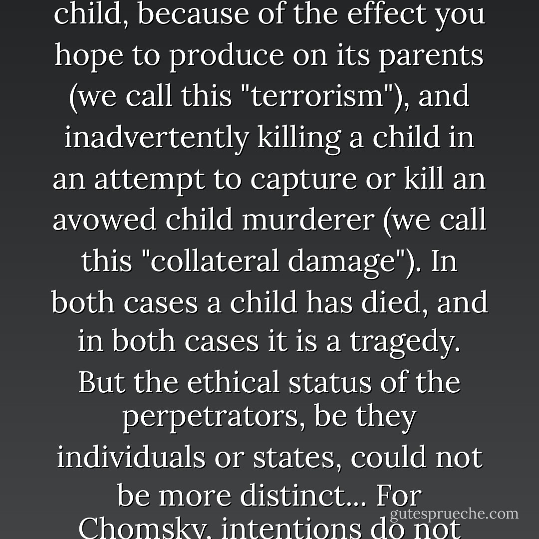 Nothing in Chomsky's account acknowledges the difference between intending to kill a child, because of the effect you hope to produce on its parents (we call this "terrorism"), and inadvertently killing a child in an attempt to capture or kill an avowed child murderer (we call this "collateral damage"). In both cases a child has died, and in both cases it is a tragedy. But the ethical status of the perpetrators, be they individuals or states, could not be more distinct... For Chomsky, intentions do not seem to matter. Body count is all. - Sam Harris