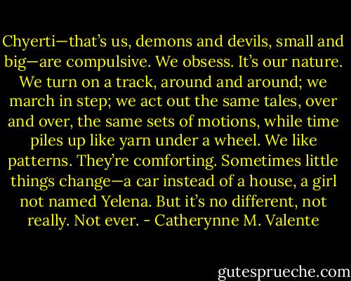 Chyerti—that’s us, demons and devils, small and big—are compulsive. We obsess. It’s our nature. We turn on a track, around and around; we march in step; we act out the same tales, over and over, the same sets of motions, while time piles up like yarn under a wheel. We like patterns. They’re comforting. Sometimes little things change—a car instead of a house, a girl not named Yelena. But it’s no different, not really. Not ever. - Catherynne M. Valente