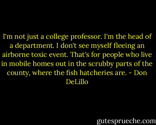 I'm not just a college professor. I'm the head of a department. I don't see myself fleeing an airborne toxic event. That's for people who live in mobile homes out in the scrubby parts of the county, where the fish hatcheries are. - Don DeLillo