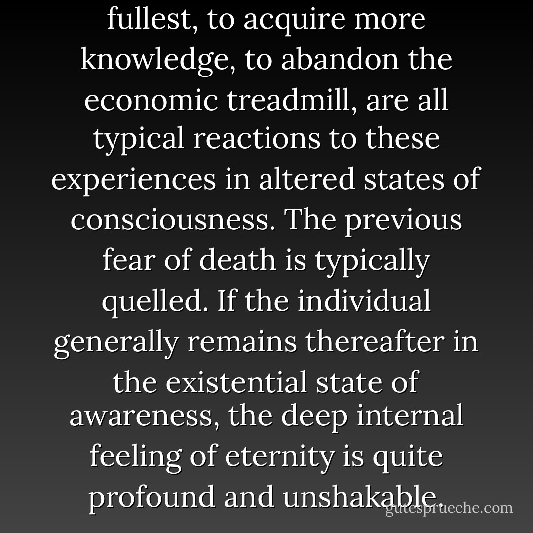 The desire to live life to its fullest, to acquire more knowledge, to abandon the economic treadmill, are all typical reactions to these experiences in altered states of consciousness. The previous fear of death is typically quelled. If the individual generally remains thereafter in the existential state of awareness, the deep internal feeling of eternity is quite profound and unshakable. - Edgar D. Mitchell