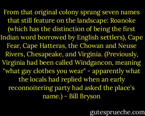 From that original colony sprang seven names that still feature on the landscape: Roanoke (which has the distinction of being the first Indian word borrowed by English settlers), Cape Fear, Cape Hatteras, the Chowan and Neuse Rivers, Chesapeake, and Virginia. (Previously, Virginia had been called Windgancon, meaning "what gay clothes you wear" - apparently what the locals had replied when an early reconnoitering party had asked the place's name.) - Bill Bryson