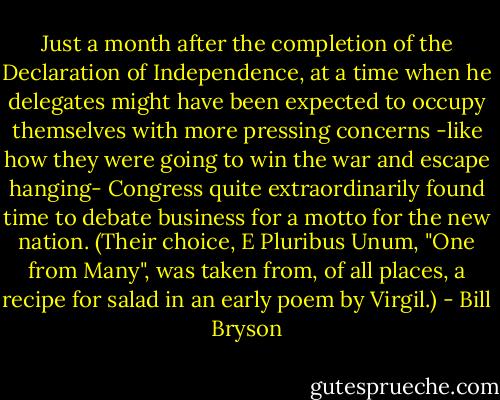 Just a month after the completion of the Declaration of Independence, at a time when he delegates might have been expected to occupy themselves with more pressing concerns -like how they were going to win the war and escape hanging- Congress quite extraordinarily found time to debate business for a motto for the new nation. (Their choice, E Pluribus Unum, "One from Many", was taken from, of all places, a recipe for salad in an early poem by Virgil.) - Bill Bryson