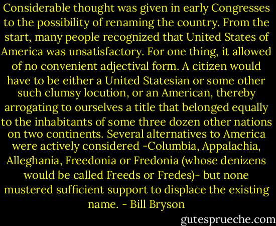 Considerable thought was given in early Congresses to the possibility of renaming the country. From the start, many people recognized that United States of America was unsatisfactory. For one thing, it allowed of no convenient adjectival form. A citizen would have to be either a United Statesian or some other such clumsy locution, or an American, thereby arrogating to ourselves a title that belonged equally to the inhabitants of some three dozen other nations on two continents. Several alternatives to America were actively considered -Columbia, Appalachia, Alleghania, Freedonia or Fredonia (whose denizens would be called Freeds or Fredes)- but none mustered sufficient support to displace the existing name. - Bill Bryson